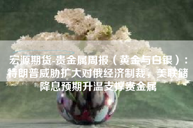 宏源期货-贵金属周报（黄金与白银）：特朗普威胁扩大对俄经济制裁，美联储降息预期升温支撑贵金属