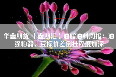 华鑫期货-【鑫期汇】油脂油料周报：油强粕弱，豆棕价差倒挂程度加深