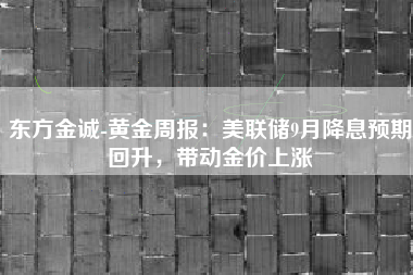 东方金诚-黄金周报：美联储9月降息预期回升，带动金价上涨