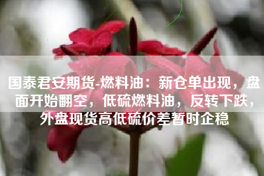 国泰君安期货-燃料油：新仓单出现，盘面开始翻空，低硫燃料油，反转下跌，外盘现货高低硫价差暂时企稳
