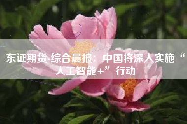 东证期货-综合晨报：中国将深入实施“人工智能+”行动