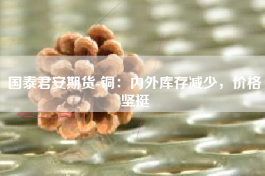 国泰君安期货-铜：内外库存减少，价格坚挺