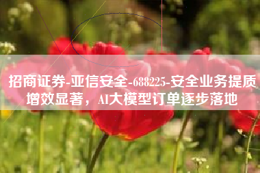招商证券-亚信安全-688225-安全业务提质增效显著，AI大模型订单逐步落地