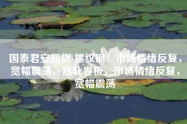 国泰君安期货-螺纹钢：市场情绪反复，宽幅震荡，热轧卷板，市场情绪反复，宽幅震荡