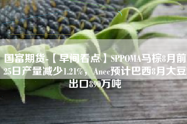 国富期货-【早间看点】SPPOMA马棕8月前25日产量减少1.21%，Anec预计巴西8月大豆出口890万吨