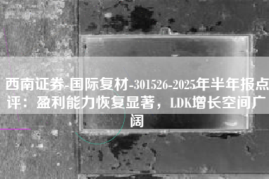 西南证券-国际复材-301526-2025年半年报点评:盈利能力恢复显著,LDK增长空间广阔 西南证券-国际复材-301526-2025年半年报点评:盈利能力恢复显著,LDK增长空间广阔