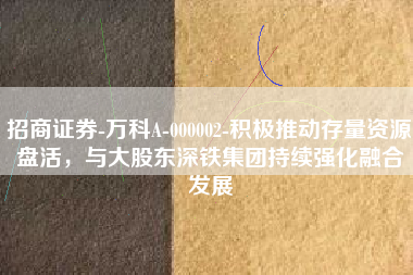 招商证券-万科A-000002-积极推动存量资源盘活，与大股东深铁集团持续强化融合发展
