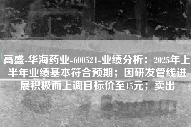 高盛-华海药业-600521-业绩分析：2025年上半年业绩基本符合预期；因研发管线进展积极而上调目标价至15元；卖出