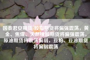 国泰君安期货-股指期货将偏强震荡，黄金、焦煤、天然橡胶期货将偏强震荡，原油期货将震荡偏弱，豆粕、豆油期货将偏弱震荡