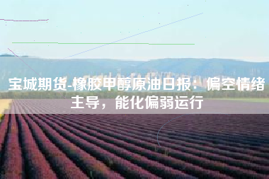宝城期货-橡胶甲醇原油日报：偏空情绪主导，能化偏弱运行