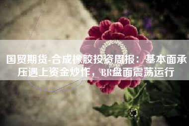 国贸期货-合成橡胶投资周报：基本面承压遇上资金炒作，BR盘面震荡运行