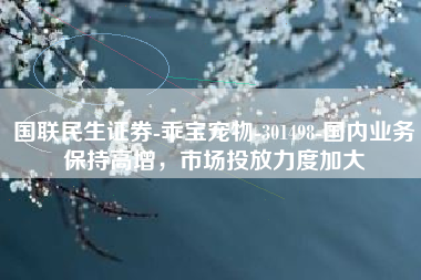 国联民生证券-乖宝宠物-301498-国内业务保持高增，市场投放力度加大