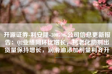 开源证券-利安隆-300596-公司信息更新报告：Q2业绩同环比增长，抗老化助剂出货量保持增长，润滑油添加剂量利齐升