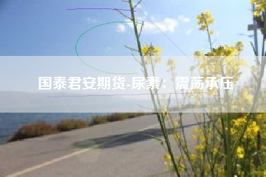 国泰君安期货-尿素：震荡承压