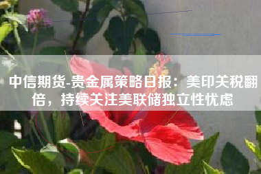 中信期货-贵金属策略日报：美印关税翻倍，持续关注美联储独立性忧虑