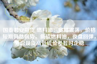 国泰君安期货-燃料油：宽幅震荡，价格短期仍然弱势，低硫燃料油，夜盘回弹，外盘现货高低硫价差暂时企稳