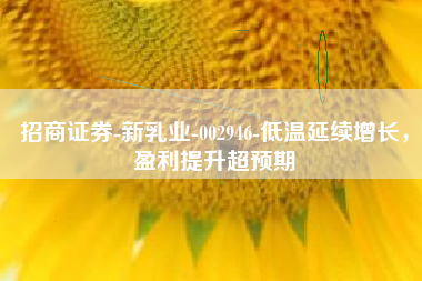 招商证券-新乳业-002946-低温延续增长，盈利提升超预期
