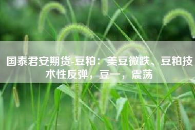 国泰君安期货-豆粕：美豆微跌、豆粕技术性反弹，豆一，震荡