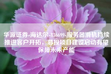 华源证券-海达尔-836699-服务器滑轨持续推进客户开拓，募投项目建设启动有望保障未来产能