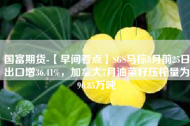国富期货-【早间看点】SGS马棕8月前25日出口增36.41%，加拿大7月油菜籽压榨量为96.85万吨