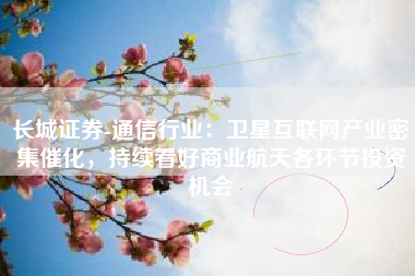 长城证券-通信行业：卫星互联网产业密集催化，持续看好商业航天各环节投资机会