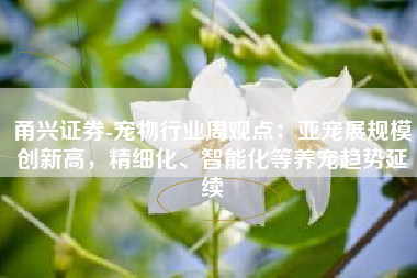 甬兴证券-宠物行业周观点：亚宠展规模创新高，精细化、智能化等养宠趋势延续