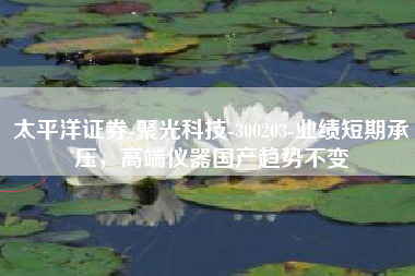 太平洋证券-聚光科技-300203-业绩短期承压，高端仪器国产趋势不变