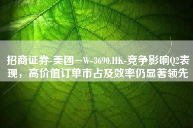 招商证券-美团~W-3690.HK-竞争影响Q2表现，高价值订单市占及效率仍显著领先