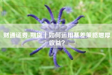 财通证券-期货｜如何运用基差策略增厚收益？