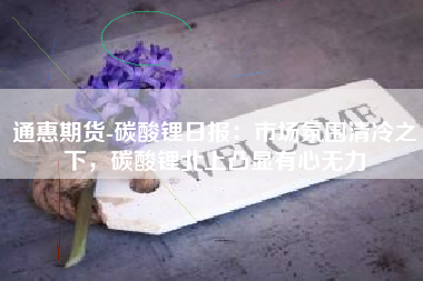 通惠期货-碳酸锂日报：市场氛围清冷之下，碳酸锂北上凸显有心无力
