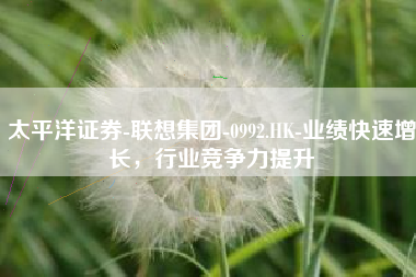 太平洋证券-联想集团-0992.HK-业绩快速增长，行业竞争力提升