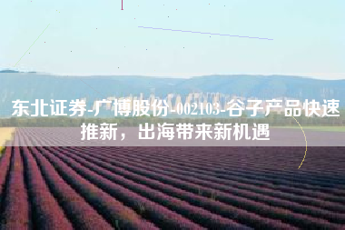 东北证券-广博股份-002103-谷子产品快速推新，出海带来新机遇