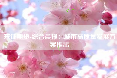 东证期货-综合晨报：城市高质量发展方案推出