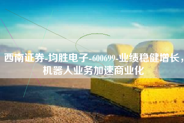 西南证券-均胜电子-600699-业绩稳健增长，机器人业务加速商业化