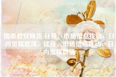 国泰君安期货-硅铁：市场信息扰动，日内宽幅震荡，锰硅，市场信息扰动，日内宽幅震荡