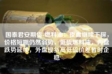 国泰君安期货-燃料油：夜盘继续下探，价格短期仍然弱势，低硫燃料油，内盘跌势延续，外盘现货高低硫价差暂时企稳