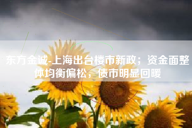 东方金诚-上海出台楼市新政；资金面整体均衡偏松，债市明显回暖