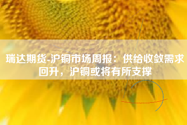 瑞达期货-沪铜市场周报：供给收敛需求回升，沪铜或将有所支撑