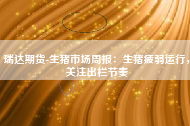 瑞达期货-生猪市场周报：生猪疲弱运行，关注出栏节奏