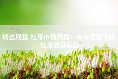 瑞达期货-红枣市场周报：库存缓慢下降，红枣震荡偏强