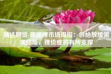 瑞达期货-碳酸锂市场周报：供给放缓需求回暖，锂价或将有所支撑