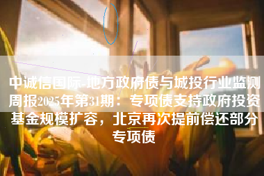 中诚信国际-地方政府债与城投行业监测周报2025年第31期：专项债支持政府投资基金规模扩容，北京再次提前偿还部分专项债
