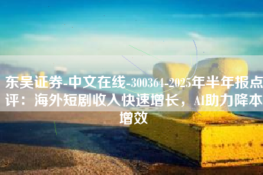 东吴证券-中文在线-300364-2025年半年报点评：海外短剧收入快速增长，AI助力降本增效