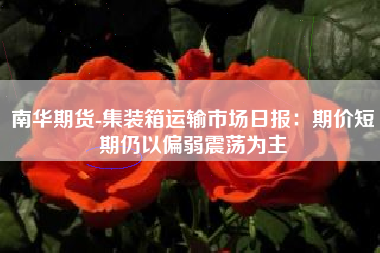 南华期货-集装箱运输市场日报：期价短期仍以偏弱震荡为主