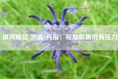 银河期货-沥青9月报：短期供需仍有压力