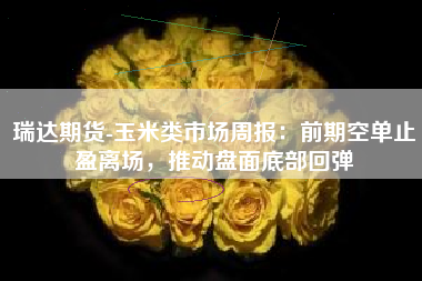 瑞达期货-玉米类市场周报：前期空单止盈离场，推动盘面底部回弹