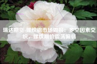 瑞达期货-螺纹钢市场周报：多空因素交织，螺纹期价震荡偏弱