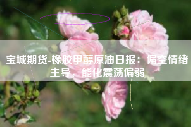 宝城期货-橡胶甲醇原油日报：偏空情绪主导，能化震荡偏弱
