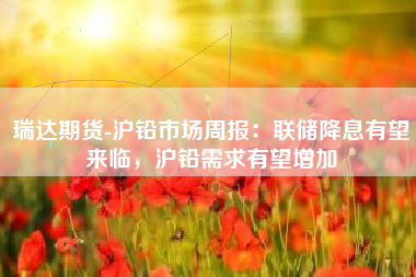 瑞达期货-沪铅市场周报：联储降息有望来临，沪铅需求有望增加