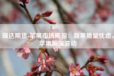 瑞达期货-苹果市场周报：新果质量忧虑，苹果偏强波动